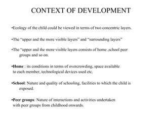 CONTEXT OF DEVELOPMENT
•Ecology of the child could be viewed in terms of two concentric layers.
•The “upper and the more visible layers” and “surrounding layers”
•The “upper and the more visible layers consists of home ,school peer
groups and so on.
•Home : its conditions in terms of overcrowding, space available
to each member, technological devices used etc.
•School: Nature and quality of schooling, facilities to which the child is
exposed.
•Peer groups: Nature of interactions and activities undertaken
with peer groups from childhood onwards.
 