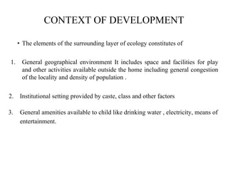 CONTEXT OF DEVELOPMENT
• The elements of the surrounding layer of ecology constitutes of
1. General geographical environment It includes space and facilities for play
and other activities available outside the home including general congestion
of the locality and density of population .
2. Institutional setting provided by caste, class and other factors
3. General amenities available to child like drinking water , electricity, means of
entertainment.
 