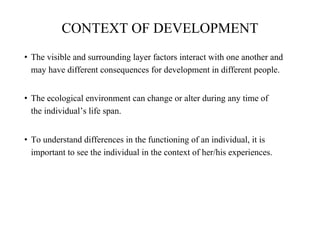 CONTEXT OF DEVELOPMENT
• The visible and surrounding layer factors interact with one another and
may have different consequences for development in different people.
• The ecological environment can change or alter during any time of
the individual’s life span.
• To understand differences in the functioning of an individual, it is
important to see the individual in the context of her/his experiences.
 