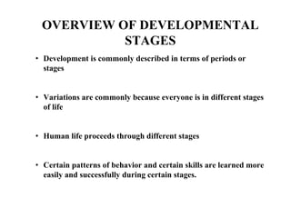 OVERVIEW OF DEVELOPMENTAL
STAGES
• Development is commonly described in terms of periods or
stages
• Variations are commonly because everyone is in different stages
of life
• Human life proceeds through different stages
• Certain patterns of behavior and certain skills are learned more
easily and successfully during certain stages.
 