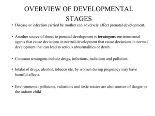 OVERVIEW OF DEVELOPMENTAL
STAGES
• Disease or infection carried by mother can adversely affect prenatal development.
• Another source of threat to prenatal development is teratogons-environmental
agents that cause deviations in normal development that cause deviations in normal
development that can lead to serious abnormalities or death.
• Common teratogons include drugs, infections, radiations and pollution.
• Intake of drugs, alcohol, tobacco etc. by women during pregnancy may have
harmful effects.
• Environmental pollutants, radiations and toxic wastes are also sources of danger to
the unborn child
 