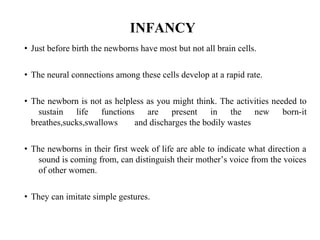 INFANCY
• Just before birth the newborns have most but not all brain cells.
• The neural connections among these cells develop at a rapid rate.
• The newborn is not as helpless as you might think. The activities needed to
sustain life functions are present in the new born-it
breathes,sucks,swallows and discharges the bodily wastes
• The newborns in their first week of life are able to indicate what direction a
sound is coming from, can distinguish their mother’s voice from the voices
of other women.
• They can imitate simple gestures.
 