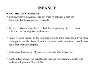 INFANCY
• MOTOR DEVELOPMENT
• The new born’s movements are governed by reflexes-which are
automatic, built-in responses to stimuli.
• Before thenewborns have had the opportunity to
reflexes act as adaptive mechanisms.
learn,
• Some reflexes present in the newborn persists throughout their lives other
disappear as the brain functions mature and voluntary control over
behaviour starts developing.
• As brain is developing , physical development also progresses.
• As the infant grows , the muscles and nervous system mature which lead
to the development of finer skills.
 