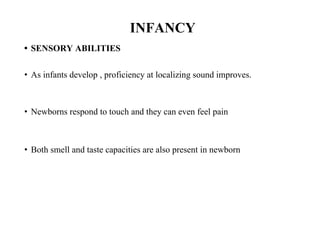 INFANCY
• SENSORY ABILITIES
• As infants develop , proficiency at localizing sound improves.
• Newborns respond to touch and they can even feel pain
• Both smell and taste capacities are also present in newborn
 