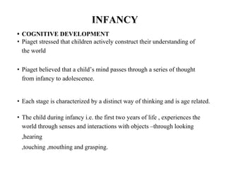 INFANCY
• COGNITIVE DEVELOPMENT
• Piaget stressed that children actively construct their understanding of
the world
• Piaget believed that a child’s mind passes through a series of thought
from infancy to adolescence.
• Each stage is characterized by a distinct way of thinking and is age related.
• The child during infancy i.e. the first two years of life , experiences the
world through senses and interactions with objects –through looking
,hearing
,touching ,mouthing and grasping.
 