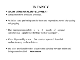 INFANCY
• SOCIO-EMOTIONAL DEVELOPMENT
• Babies from birth are social creatures.
• An infant starts preferring familiar faces and responds to parent’s by cooing
and gurgling.
• They become more mobile 6 to 8 months of age and
start showing a preference for their mother’s company .
• When frightened by a new face or when separated from their
mother, they cry or show distress.
• The close emotional bond of affection that develop between infants and
their parents is called Attachment
 