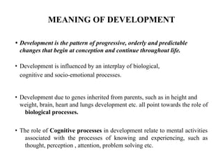 MEANING OF DEVELOPMENT
• Development is the pattern of progressive, orderly and predictable
changes that begin at conception and continue throughout life.
• Development is influenced by an interplay of biological,
cognitive and socio-emotional processes.
• Development due to genes inherited from parents, such as in height and
weight, brain, heart and lungs development etc. all point towards the role of
biological processes.
• The role of Cognitive processes in development relate to mental activities
associated with the processes of knowing and experiencing, such as
thought, perception , attention, problem solving etc.
 