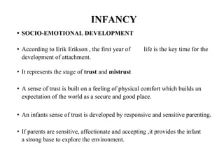 INFANCY
• SOCIO-EMOTIONAL DEVELOPMENT
• According to Erik Erikson , the first year of
development of attachment.
life is the key time for the
• It represents the stage of trust and mistrust
• A sense of trust is built on a feeling of physical comfort which builds an
expectation of the world as a secure and good place.
• An infants sense of trust is developed by responsive and sensitive parenting.
• If parents are sensitive, affectionate and accepting ,it provides the infant
a strong base to explore the environment.
 