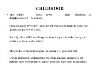 CHILDHOOD
• The child’s
growth
slows down early childhood as
during compared to infancy.
• Child develops physically , gains height and weight, learns to walk, runs
,jumps and plays with a ball.
• Socially , the child’s world expands from the parents to the family and
adults near home and at school.
• The child also begins to acquire the concepts of good and bad.
• During childhood , children have increased physical capacities , can
perform tasks independently, can set goals and meet adult expectations.
 
