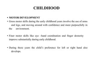 CHILDHOOD
• MOTOR DEVELOPMENT
• Gross motor skills during the early childhood years involve the use of arms
and legs, and moving around with confidence and more purposefully in
the environment.
• Finer motor skills like eye –hand coordination and finger dexterity
improve substantially during early childhood.
• During these years the child’s preference for left or right hand also
develops.
 