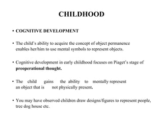 CHILDHOOD
• COGNITIVE DEVELOPMENT
• The child’s ability to acquire the concept of object permanence
enables her/him to use mental symbols to represent objects.
• Cognitive development in early childhood focuses on Piaget’s stage of
preoperational thought.
• The child gains the ability to mentally represent
an object that is not physically present.
• You may have observed children draw designs/figures to represent people,
tree dog house etc.
 