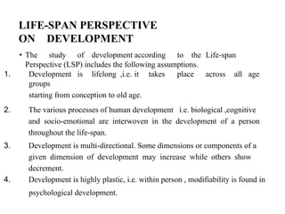 LIFE-SPAN PERSPECTIVE
ON DEVELOPMENT
• The study of development according to the Life-span
Perspective (LSP) includes the following assumptions.
1. Development is lifelong ,i.e. it takes place across all age
groups
starting from conception to old age.
2. The various processes of human development i.e. biological ,cognitive
and socio-emotional are interwoven in the development of a person
throughout the life-span.
3. Development is multi-directional. Some dimensions or components of a
given dimension of development may increase while others show
decrement.
4. Development is highly plastic, i.e. within person , modifiability is found in
psychological development.
 