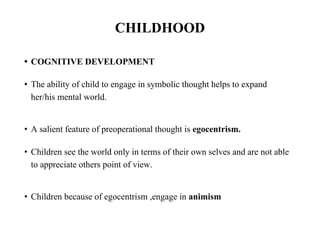 CHILDHOOD
• COGNITIVE DEVELOPMENT
• The ability of child to engage in symbolic thought helps to expand
her/his mental world.
• A salient feature of preoperational thought is egocentrism.
• Children see the world only in terms of their own selves and are not able
to appreciate others point of view.
• Children because of egocentrism ,engage in animism
 