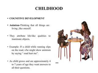 CHILDHOOD
• COGNITIVE DEVELOPMENT
• Animism-Thinking that all things are
living ,like oneself.
• They attribute life-like qualities to
inanimate objects.
• Example: If a child while running slips
on the road, s/he might show animism
by saying “ road hurt me”.
• As child grows and are approximately 4
to 7 years of age they want answers to
all their questions.
 