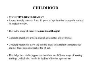 CHILDHOOD
• COGNITIVE DEVELOPMENT
• Approximately between 7 and 11 years of age intuitive thought is replaced
by logical thought.
• This is the stage of concrete operational thought
• Concrete operations are also mental actions that are reversible.
• Concrete operations allow the child to focus on different characteristics
and not focus on one aspect of the object.
• This helps the child to appreciate that there are different ways of looking
at things , which also results in decline of his/her egocentrism
 