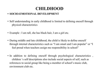 CHILDHOOD
• SOCIO-EMOTIONAL DEVELOPMENT
• Self understanding in early childhood is limited to defining oneself through
physical characteristics
• Example : I am tall, she has black hair, I am a girl etc.
• During middle and late childhood, the child is likely to define oneself
through internal characteristics such as “I am smart and I am popular” or “I
feel proud when teachers assign me responsibility in school”
• In addition to defining oneself through psychological characteristics ,
children ‘s self descriptions also include social aspects of self, such as
references to social group like being a member of school’s music club,
environment club etc.
 