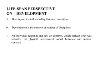 LIFE-SPAN PERSPECTIVE
ON DEVELOPMENT
5. Development is influenced by historical conditions.
6. Development is the concern of number of disciplines.
7. An individual responds and acts on contexts, which include what was
inherited, the physical environment ,social, historical and cultural
contexts
 