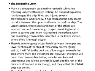 • The Submarine Crew
• Mark is a crewperson on a marine-research submarine
traveling underneath a large iceberg. An onboard explosion
has damaged the ship, killed and injured several
crewmembers. Additionally, it has collapsed the only access
corridor between the upper and lower parts of the ship. The
upper section, where Mark and most of the others are
located, does not have enough oxygen remaining for all of
them to survive until Mark has reached the surface. Only
one remaining crewmember is located in the lower section,
where there is enough oxygen.
• There is an emergency access hatch between the upper and
lower sections of the ship. If released by an emergency
switch, it will fall to the deck and allow oxygen to reach the
area where Mark and the others are. However, the hatch will
crush the crewmember below, since he was knocked
unconscious and is lying beneath it. Mark and the rest of the
crew are almost out of air though, and they will all die if Mark
does not do this.
 