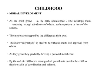 CHILDHOOD
• MORAL DEVELOPMENT
• As the child grows , i.e. by early adolescence , s/he develops moral
reasoning through set of rules of others , such as parents or laws of the
society.
• These rules are accepted by the children as their own.
• These are “internalised” in order to be virtuous and to win approval from
others.
• As they grow they gradually develop a personal moral code.
• By the end of childhood a more gradual growth rate enables the child to
develop skills of coordination and balance.
 
