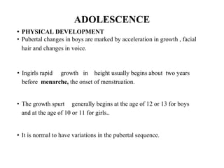 ADOLESCENCE
• PHYSICAL DEVELOPMENT
• Pubertal changes in boys are marked by acceleration in growth , facial
hair and changes in voice.
• Ingirls rapid growth in height usually begins about two years
before menarche, the onset of menstruation.
• The growth spurt generally begins at the age of 12 or 13 for boys
and at the age of 10 or 11 for girls..
• It is normal to have variations in the pubertal sequence.
 