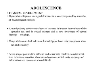 ADOLESCENCE
• PHYSICAL DEVELOPMENT
• Physical development during adolescence is also accompanied by a number
of psychological changes.
• Around puberty adolescents show an increase in interest in members of the
opposite sex and in sexual matters and a new awareness of sexual
feelings develops.
• Many adolescents lack adequate knowledge or have misconceptions about
sex and sexuality.
• Sex is a topic parents find difficult to discuss with children, so adolescent
tend to become secretive about sexual concerns which make exchange of
information and communication difficult.
 