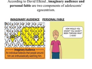 According to David Elkind , imaginary audience and
personal fable are two components of adolescents’
egocentrism.
IMAGINARY AUDIENCE PERSONAL FABLE
 