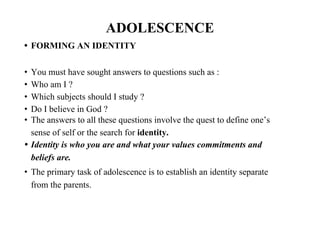 ADOLESCENCE
• FORMING AN IDENTITY
• You must have sought answers to questions such as :
• Who am I ?
• Which subjects should I study ?
• Do I believe in God ?
• The answers to all these questions involve the quest to define one’s
sense of self or the search for identity.
• Identity is who you are and what your values commitments and
beliefs are.
• The primary task of adolescence is to establish an identity separate
from the parents.
 
