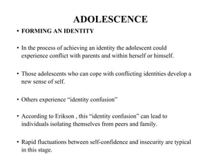 ADOLESCENCE
• FORMING AN IDENTITY
• In the process of achieving an identity the adolescent could
experience conflict with parents and within herself or himself.
• Those adolescents who can cope with conflicting identities develop a
new sense of self.
• Others experience “identity confusion”
• According to Erikson , this “identity confusion” can lead to
individuals isolating themselves from peers and family.
• Rapid fluctuations between self-confidence and insecurity are typical
in this stage.
 