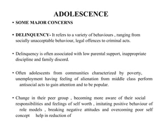 ADOLESCENCE
• SOME MAJOR CONCERNS
• DELINQUENCY- It refers to a variety of behaviours , ranging from
socially unacceptable behaviour, legal offences to criminal acts.
• Delinquency is often associated with low parental support, inappropriate
discipline and family discord.
• Often adolescents from communities characterized by poverty,
unemployment having feeling of alienation from middle class perform
antisocial acts to gain attention and to be popular.
• Change in their peer group , becoming more aware of their social
responsibilities and feelings of self worth , imitating positive behaviour of
role models , breaking negative attitudes and overcoming poor self
concept help in reduction of
 