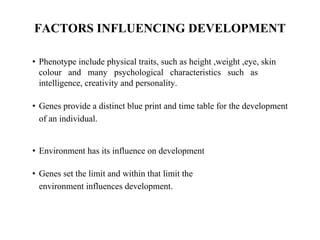 FACTORS INFLUENCING DEVELOPMENT
• Phenotype include physical traits, such as height ,weight ,eye, skin
colour and many psychological characteristics such as
intelligence, creativity and personality.
• Genes provide a distinct blue print and time table for the development
of an individual.
• Environment has its influence on development
• Genes set the limit and within that limit the
environment influences development.
 