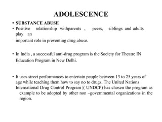 ADOLESCENCE
• SUBSTANCE ABUSE
• Positive relationship withparents , peers, siblings and adults
play an
important role in preventing drug abuse.
• In India , a successful anti-drug program is the Society for Theatre IN
Education Program in New Delhi.
• It uses street performances to entertain people between 13 to 25 years of
age while teaching them how to say no to drugs. The United Nations
International Drug Control Program |( UNDCP) has chosen the program as
example to be adopted by other non –governmental organizations in the
region.
 