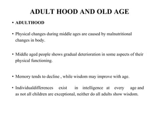 ADULT HOOD AND OLD AGE
• ADULTHOOD
• Physical changes during middle ages are caused by malnutritional
changes in body.
• Middle aged people shows gradual deterioration in some aspects of their
physical functioning.
• Memory tends to decline , while wisdom may improve with age.
• Individualdifferences exist in intelligence at every age and
as not all children are exceptional, neither do all adults show wisdom.
 