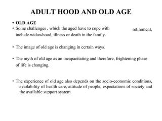 ADULT HOOD AND OLD AGE
• OLD AGE
• Some challenges , which the aged have to cope with
include widowhood, illness or death in the family.
retirement,
• The image of old age is changing in certain ways.
• The myth of old age as an incapacitating and therefore, frightening phase
of life is changing.
• The experience of old age also depends on the socio-economic conditions,
availability of health care, attitude of people, expectations of society and
the available support system.
 
