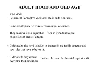 ADULT HOOD AND OLD AGE
• OLD AGE
• Retirement from active vocational life is quite significant.
• Some people perceive retirement as a negative change.
• They consider it as a separation from an important source
of satisfaction and self esteem.
• Older adults also need to adjust to changes in the family structure and
new roles that have to be learnt.
• Older adults may depend
overcome their loneliness.
on their children for financial support and to
 