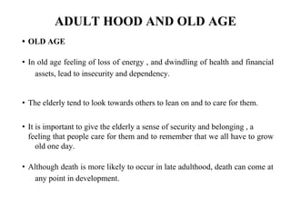 ADULT HOOD AND OLD AGE
• OLD AGE
• In old age feeling of loss of energy , and dwindling of health and financial
assets, lead to insecurity and dependency.
• The elderly tend to look towards others to lean on and to care for them.
• It is important to give the elderly a sense of security and belonging , a
feeling that people care for them and to remember that we all have to grow
old one day.
• Although death is more likely to occur in late adulthood, death can come at
any point in development.
 