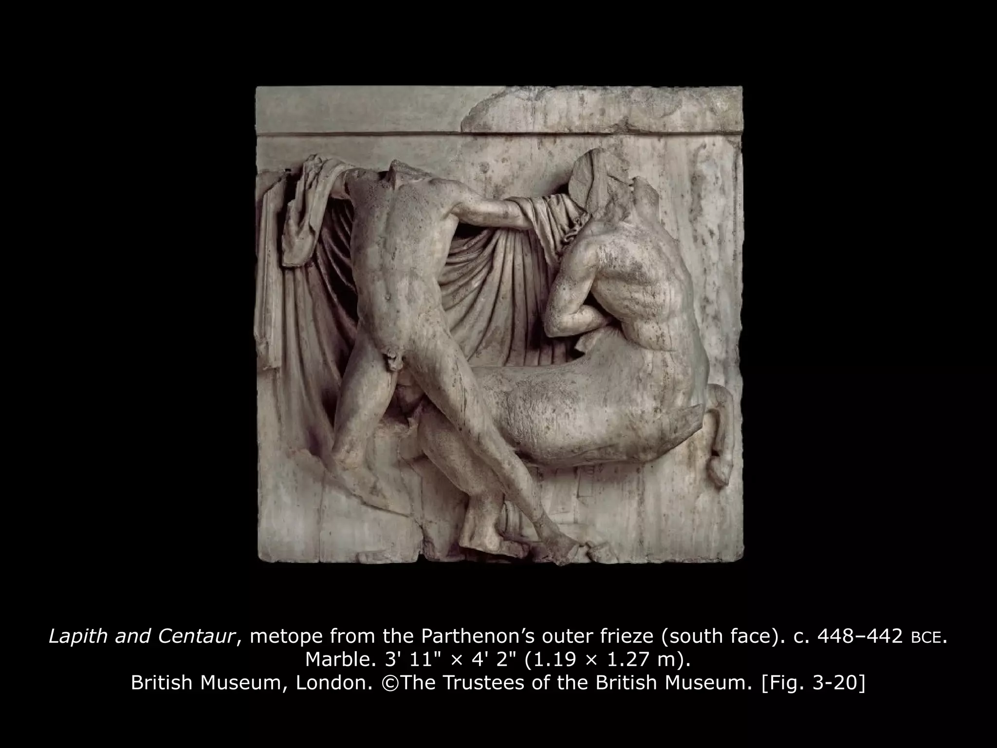Lapith and Centaur, metope from the Parthenon’s outer frieze (south face). c. 448–442 BCE.
Marble. 3' 11" × 4' 2" (1.19 × 1.27 m).
British Museum, London. ©The Trustees of the British Museum. [Fig. 3-20]
 
