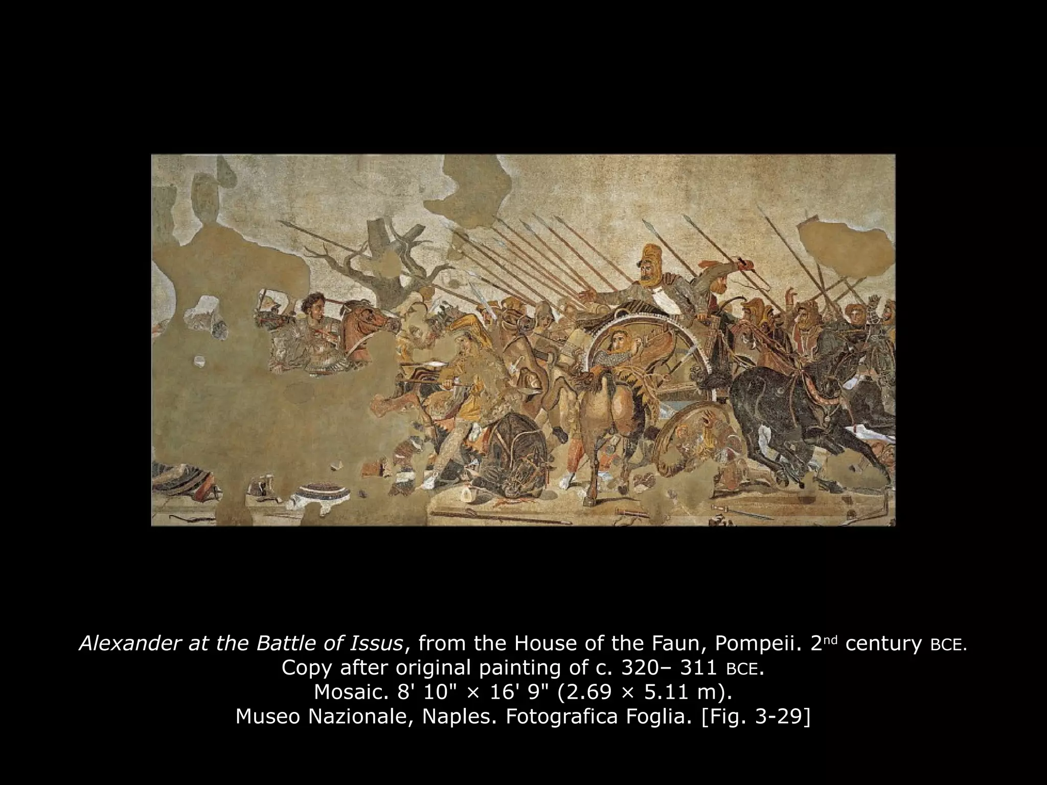 Alexander at the Battle of Issus, from the House of the Faun, Pompeii. 2nd
century BCE.
Copy after original painting of c. 320– 311 BCE.
Mosaic. 8' 10" × 16' 9" (2.69 × 5.11 m).
Museo Nazionale, Naples. Fotografica Foglia. [Fig. 3-29]
 
