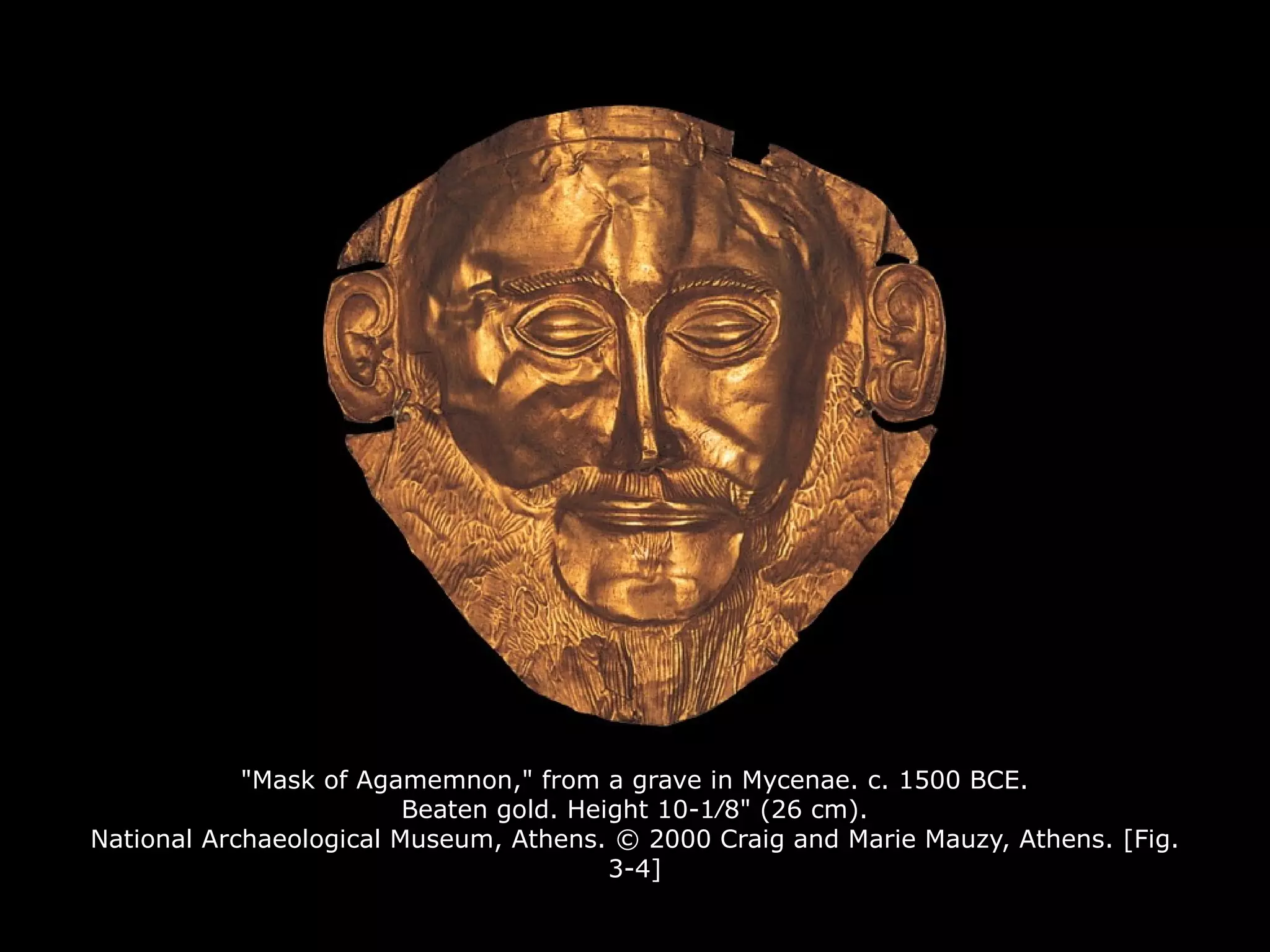 "Mask of Agamemnon," from a grave in Mycenae. c. 1500 BCE.
Beaten gold. Height 10-1∕8" (26 cm).
National Archaeological Museum, Athens. © 2000 Craig and Marie Mauzy, Athens. [Fig.
3-4]
 