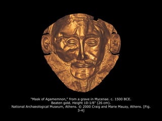 "Mask of Agamemnon," from a grave in Mycenae. c. 1500 BCE.
Beaten gold. Height 10-1∕8" (26 cm).
National Archaeological Museum, Athens. © 2000 Craig and Marie Mauzy, Athens. [Fig.
3-4]
 