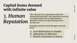 Capital items deemed
with infinite value
The value of one's reputation cannot be
measured financially. Any indemnity received
as compensation for its impairment is
deemed a return of capital exempt from
income tax.
PAGE
NUMBER
PROJECT
TIMELINE
3. Human
Reputation
Examples include moral damages received
from:
a. Oral defamation or slander
b. Alienation of affection
c. Breach of promise to marry
 