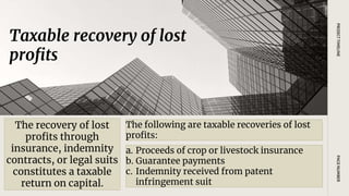 Taxable recovery of lost
profits
PAGE
NUMBER
PROJECT
TIMELINE
The recovery of lost
profits through
insurance, indemnity
contracts, or legal suits
constitutes a taxable
return on capital.
The following are taxable recoveries of lost
profits:
a. Proceeds of crop or livestock insurance
b. Guarantee payments
c. Indemnity received from patent
infringement suit
 