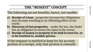 The following are not benefits, hence, not taxable:
THE “BENEFIT” CONCEPT
PAGE
NUMBER
PROJECT
TIMELINE
a) Receipt of a loan- properties increase but obligations
also increase resulting in an offsetting effect in net
worth.
b) Discovery of lost properties - under the law, the finder
has an obligation to return the same to the owner.
c) Receipt of money or property to be held in trust for, or
to be remitted to, another person.
If the taxpayer is entitled to keep for his account
portion of a receipt, only that portion is a benefit.
 