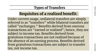 Requisites of a realized benefit:
Types of Transfers
PAGE
NUMBER
PROJECT
TIMELINE
Under current usage, unilateral transfers are simply
referred to as "transfers” while bilateral transfers are
called "exchanges." Benefits derived from onerous
transactions are "earned or realized"; hence, they are
subject to income tax. Benefits derived from
gratuitous transactions are not realized because of
the absence of an earning process. Benefits derived
from gratuitous transactions are subject to transfer
tax, not income tax.
 