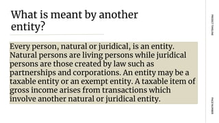 What is meant by another
entity?
Every person, natural or juridical, is an entity.
Natural persons are living persons while juridical
persons are those created by law such as
partnerships and corporations. An entity may be a
taxable entity or an exempt entity. A taxable item of
gross income arises from transactions which
involve another natural or juridical entity.
PAGE
NUMBER
PROJECT
TIMELINE
 