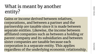 What is meant by another
entity?
Gains or income derived between relatives,
corporations, and between a partner and the
partnership are taxable since it is made between
separate entities. Likewise, the income between
affiliated companies such as between a holding or
parent company and its subsidiaries and between
sister companies are taxable because each
corporation is a separate entity. This applies
regardless of the underlying economic relationship.
PAGE
NUMBER
PROJECT
TIMELINE
 