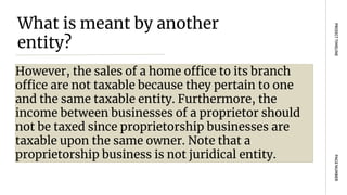 What is meant by another
entity?
However, the sales of a home office to its branch
office are not taxable because they pertain to one
and the same taxable entity. Furthermore, the
income between businesses of a proprietor should
not be taxed since proprietorship businesses are
taxable upon the same owner. Note that a
proprietorship business is not juridical entity.
PAGE
NUMBER
PROJECT
TIMELINE
 