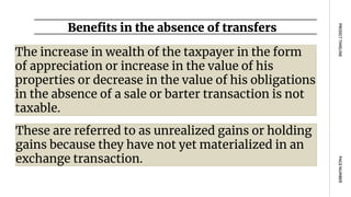 Benefits in the absence of transfers
PAGE
NUMBER
PROJECT
TIMELINE
The increase in wealth of the taxpayer in the form
of appreciation or increase in the value of his
properties or decrease in the value of his obligations
in the absence of a sale or barter transaction is not
taxable.
These are referred to as unrealized gains or holding
gains because they have not yet materialized in an
exchange transaction.
 