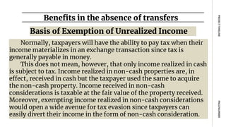 Benefits in the absence of transfers
PAGE
NUMBER
PROJECT
TIMELINE
Normally, taxpayers will have the ability to pay tax when their
income materializes in an exchange transaction since tax is
generally payable in money.
This does not mean, however, that only income realized in cash
is subject to tax. Income realized in non-cash properties are, in
effect, received in cash but the taxpayer used the same to acquire
the non-cash property. Income received in non-cash
considerations is taxable at the fair value of the property received.
Moreover, exempting income realized in non-cash considerations
would open a wide avenue for tax evasion since taxpayers can
easily divert their income in the form of non-cash consideration.
Basis of Exemption of Unrealized Income
 