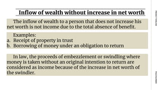 Inflow of wealth without increase in net worth
PAGE
NUMBER
PROJECT
TIMELINE
The inflow of wealth to a person that does not increase his
net worth is not income due to the total absence of benefit.
Examples:
a. Receipt of property in trust
b. Borrowing of money under an obligation to return
In law, the proceeds of embezzlement or swindling where
money is taken without an original intention to return are
considered as income because of the increase in net worth of
the swindler.
 