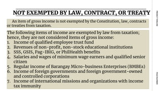 NOT EXEMPTED BY LAW, CONTRACT, OR TREATY
PAGE
NUMBER
PROJECT
TIMELINE
An item of gross income is not exempted by the Constitution, law, contracts
or treaties from taxation.
The following items of income are exempted by law from taxation;
hence, they are not considered items of gross income:
1. Income of qualified employee trust fund
2. Revenues of non-profit, non-stock educational institutions
3. SSS, GSIS, Pag-IBIG, or PhilHealth benefits
4. Salaries and wages of minimum wage earners and qualified senior
citizen
5. Regular income of Barangay Micro-business Enterprises (BMBEs)
6. Income of foreign governments and foreign government-owned
and controlled corporations
7. Income of international missions and organizations with income
tax immunity
 